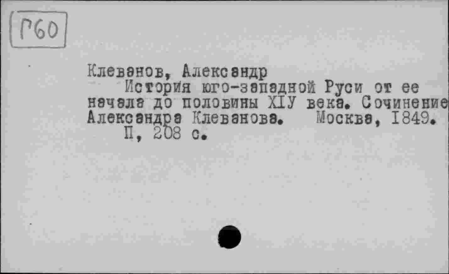 ﻿(чо
Клеванов, Александр
История юго-западной Руси от ее начала до половины ПУ века. Сочинен Александра Клевановэ. Москва, 1849,
П, 208 с.